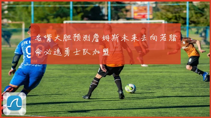 名嘴大胆预测詹姆斯未来去向若赌命必选勇士队加盟