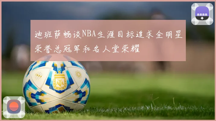 迪班萨畅谈NBA生涯目标追求全明星荣誉总冠军和名人堂荣耀