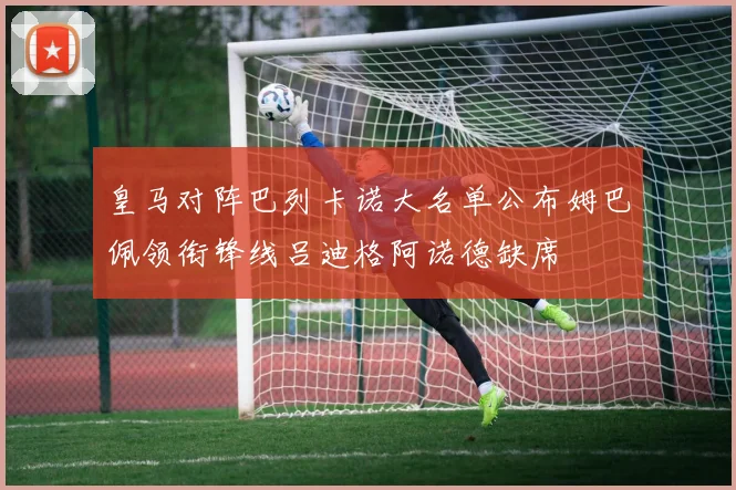 皇马对阵巴列卡诺大名单公布姆巴佩领衔锋线吕迪格阿诺德缺席