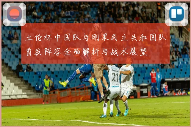 土伦杯中国队与刚果民主共和国队首发阵容全面解析与战术展望