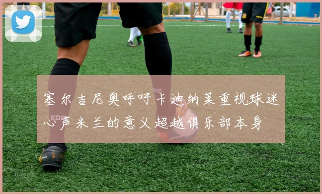 塞尔吉尼奥呼吁卡迪纳莱重视球迷心声米兰的意义超越俱乐部本身