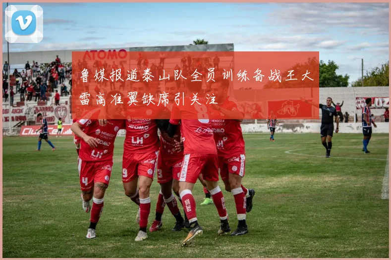 鲁媒报道泰山队全员训练备战王大雷高准翼缺席引关注