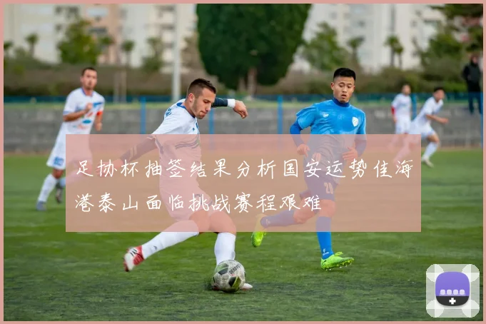足协杯抽签结果分析国安运势佳海港泰山面临挑战赛程艰难