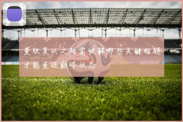 曼联复兴之路需破解哪些关键难题才能重返巅峰状态