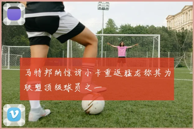 马特邦纳惊讶小卡重返猛龙称其为联盟顶级球员之一