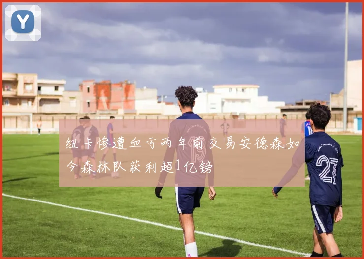 纽卡惨遭血亏两年前交易安德森如今森林队获利超1亿镑