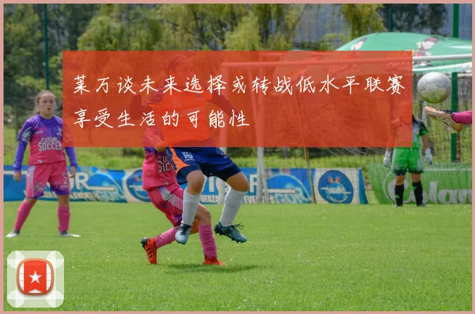莱万谈未来选择或转战低水平联赛享受生活的可能性