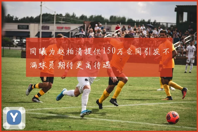 同曦为赵柏清提供150万合同引发不满球员期待更高待遇
