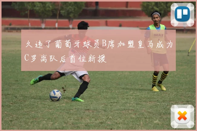 久违了葡萄牙球员B席加盟皇马成为C罗离队后首位新援