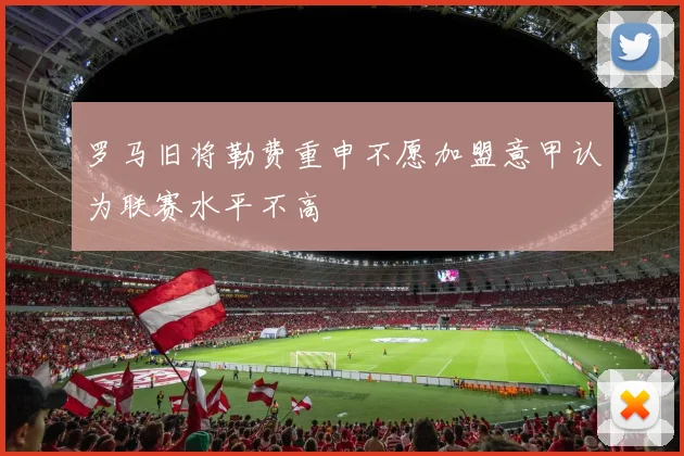 罗马旧将勒费重申不愿加盟意甲认为联赛水平不高