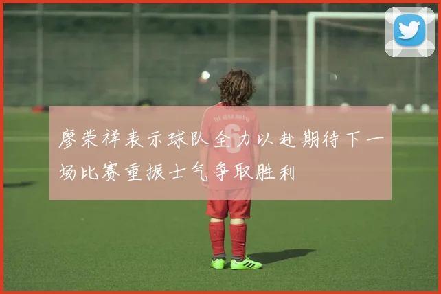 廖荣祥表示球队全力以赴期待下一场比赛重振士气争取胜利